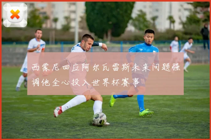 西蒙尼回应阿尔瓦雷斯未来问题强调他全心投入世界杯赛事