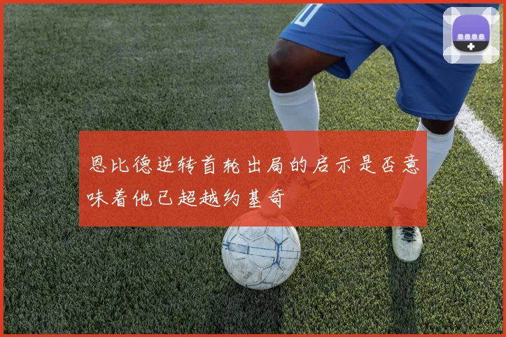 恩比德逆转首轮出局的启示是否意味着他已超越约基奇