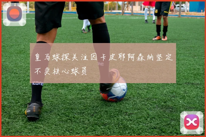 皇马球探关注因卡皮耶阿森纳坚定不卖核心球员