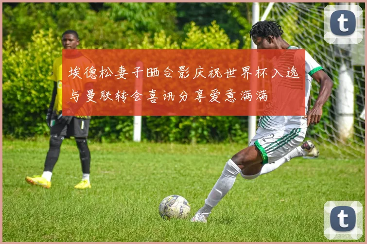 埃德松妻子晒合影庆祝世界杯入选与曼联转会喜讯分享爱意满满