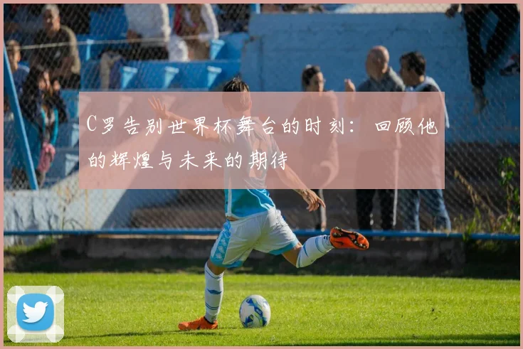 C罗告别世界杯舞台的时刻：回顾他的辉煌与未来的期待