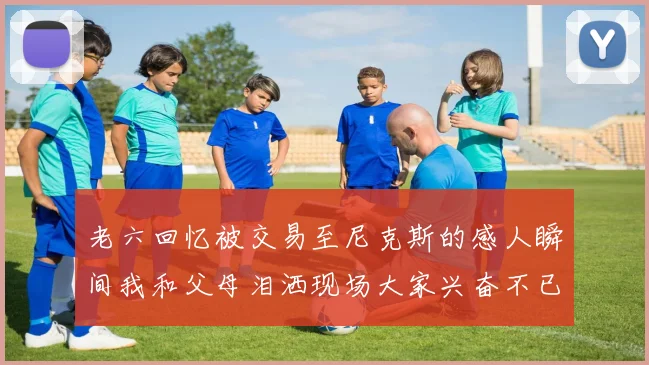 老六回忆被交易至尼克斯的感人瞬间我和父母泪洒现场大家兴奋不已