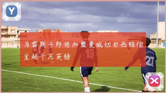 马雷斯卡即将加盟曼城切尔西赔偿金超千万英镑