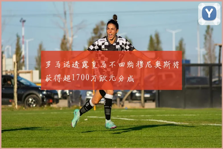 罗马诺透露皇马不回购穆尼奥斯将获得超1700万欧元分成