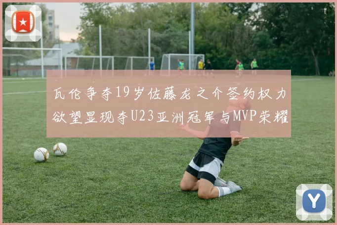 瓦伦争夺19岁佐藤龙之介签约权力欲望显现夺U23亚洲冠军与MVP荣耀