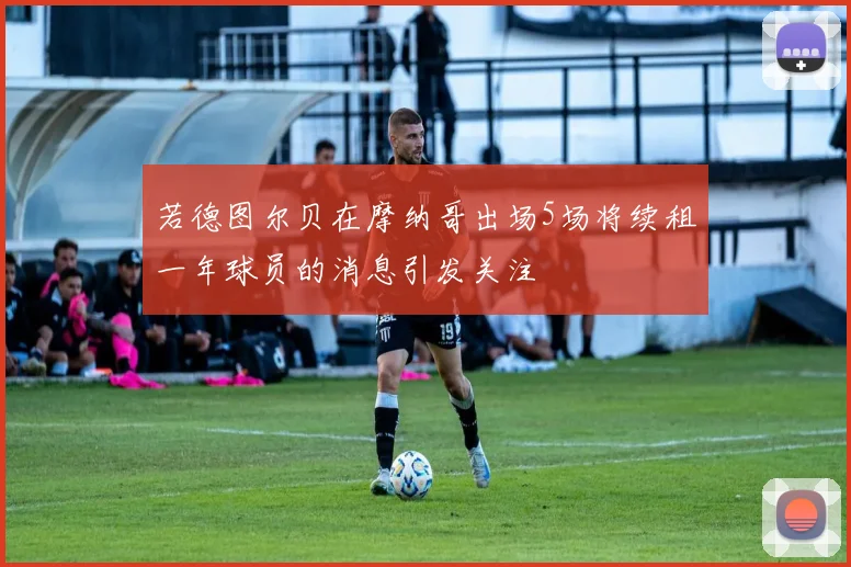 若德图尔贝在摩纳哥出场5场将续租一年球员的消息引发关注