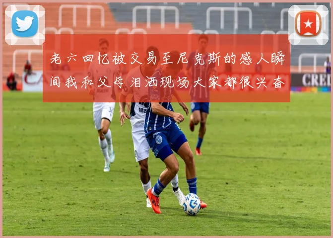 老六回忆被交易至尼克斯的感人瞬间我和父母泪洒现场大家都很兴奋