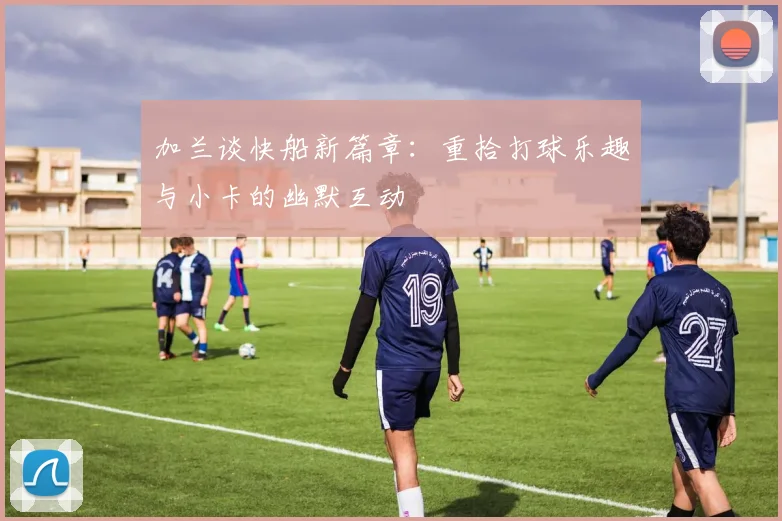 加兰谈快船新篇章：重拾打球乐趣与小卡的幽默互动
