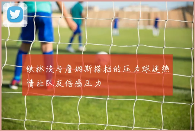铁林谈与詹姆斯搭档的压力球迷热情让队友倍感压力