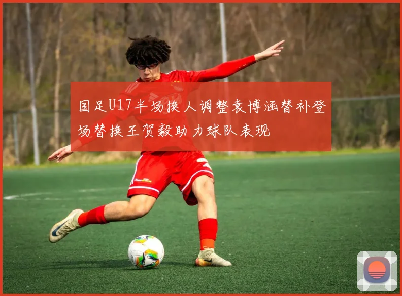 国足U17半场换人调整袁博涵替补登场替换王贺毅助力球队表现