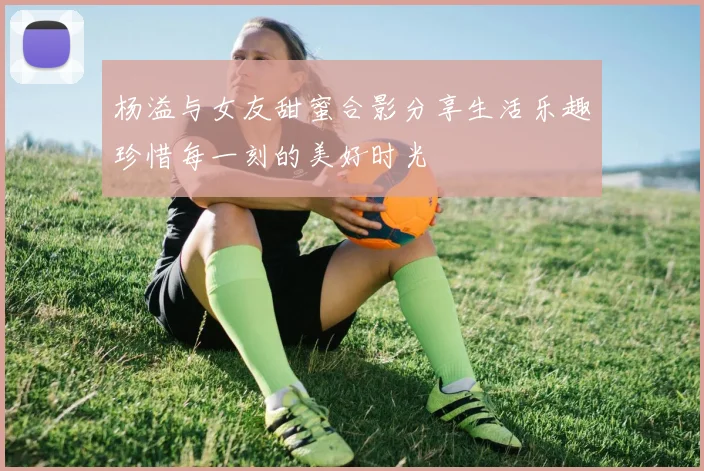 杨溢与女友甜蜜合影分享生活乐趣珍惜每一刻的美好时光
