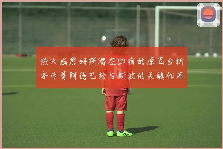热火成詹姆斯潜在归宿的原因分析字母哥阿德巴约与斯波的关键作用