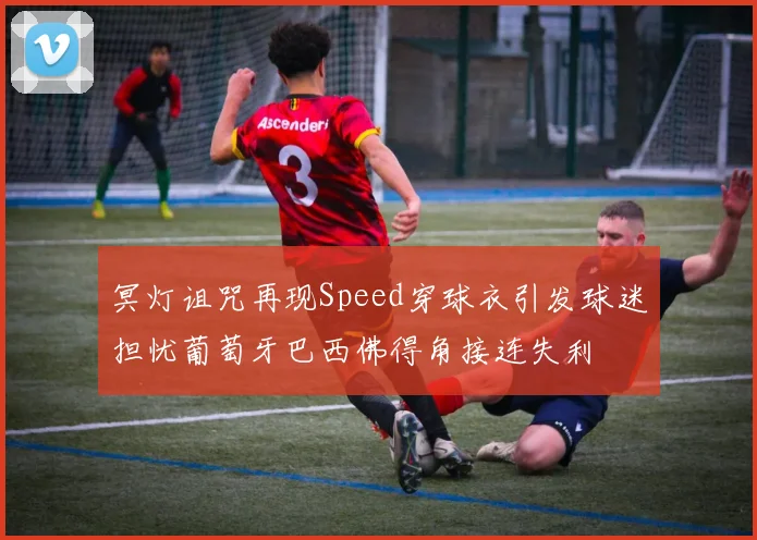 冥灯诅咒再现Speed穿球衣引发球迷担忧葡萄牙巴西佛得角接连失利