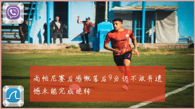 尚帕尼赛后感慨落后9分仍不放弃遗憾未能完成逆转