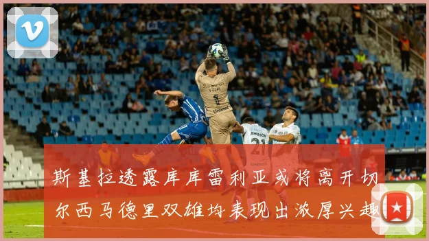 斯基拉透露库库雷利亚或将离开切尔西马德里双雄均表现出浓厚兴趣