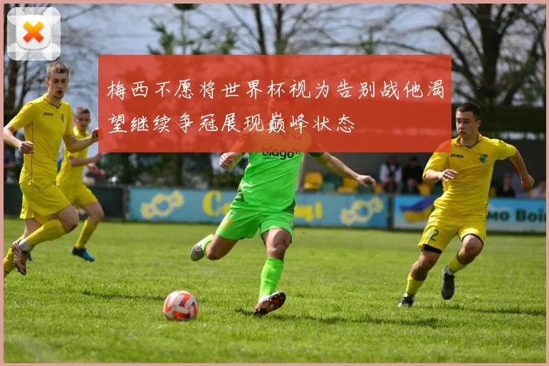 梅西不愿将世界杯视为告别战他渴望继续争冠展现巅峰状态