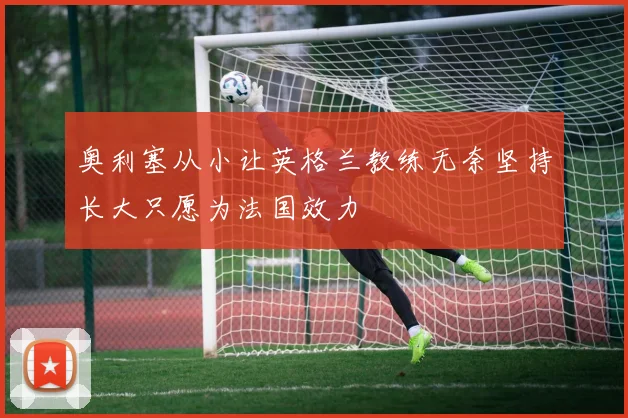 奥利塞从小让英格兰教练无奈坚持长大只愿为法国效力