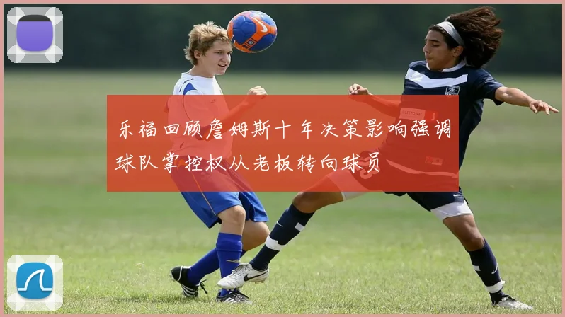 乐福回顾詹姆斯十年决策影响强调球队掌控权从老板转向球员