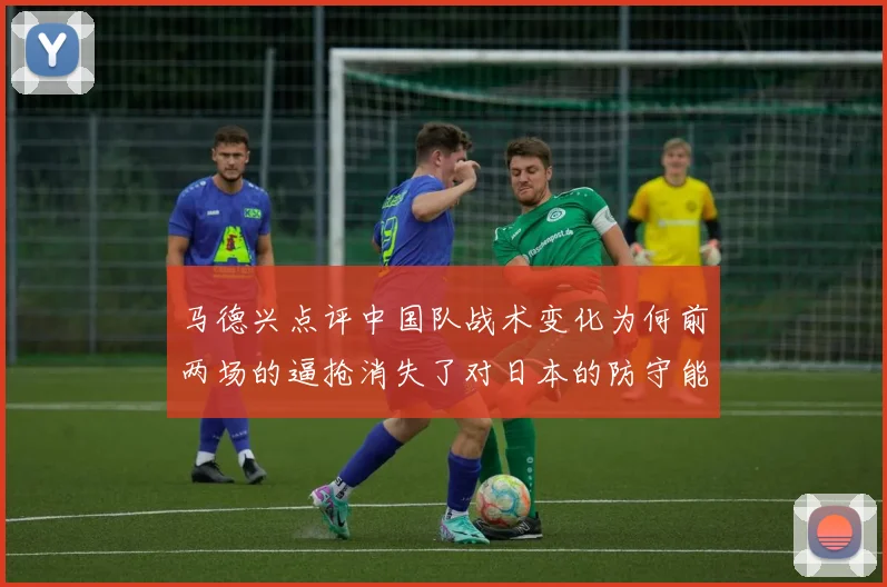 马德兴点评中国队战术变化为何前两场的逼抢消失了对日本的防守能否奏效